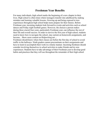 Freshman Year Benefits
For many individuals, high school marks the beginning of a new chapter in their
lives. High school is often times where teenagers transfer into adulthood by making
mistakes and learning valuable lessons. Growing up and being exposed to new
experiences throughout high school helps teens prepare for their futures. Before
Freshman year, incoming students look forward to events and activities such as school
dances and Friday night football games. However, the choices a person makes
during these crucial four years, particularly Freshman year, can influence the rest of
their life and overall success. In order to survive the first year of high school, students
need to know how to navigate the school, stay current on homework assignments, and
become... Show more content on Helpwriting.net ...
Freshmen should know where their classes are before the first day of school to avoid
traffic in the hallways. Ninth graders cannot procrastinate on their assignments and
have to learn to accomplish their work in a timely manner. Incoming freshmen should
consider involving themselves in school activities to make friends and try new
experiences. Students have to take advantage of their Freshman year to develop good
habits and practices that they will use throughout the remainder of their high school
 