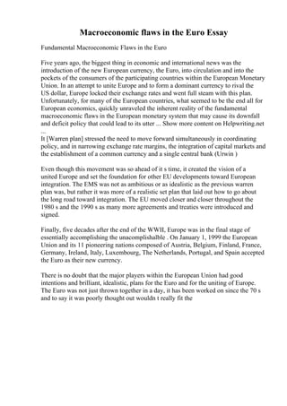 Macroeconomic flaws in the Euro Essay
Fundamental Macroeconomic Flaws in the Euro
Five years ago, the biggest thing in economic and international news was the
introduction of the new European currency, the Euro, into circulation and into the
pockets of the consumers of the participating countries within the European Monetary
Union. In an attempt to unite Europe and to form a dominant currency to rival the
US dollar, Europe locked their exchange rates and went full steam with this plan.
Unfortunately, for many of the European countries, what seemed to be the end all for
European economics, quickly unraveled the inherent reality of the fundamental
macroeconomic flaws in the European monetary system that may cause its downfall
and deficit policy that could lead to its utter ... Show more content on Helpwriting.net
...
It [Warren plan] stressed the need to move forward simultaneously in coordinating
policy, and in narrowing exchange rate margins, the integration of capital markets and
the establishment of a common currency and a single central bank (Urwin )
Even though this movement was so ahead of it s time, it created the vision of a
united Europe and set the foundation for other EU developments toward European
integration. The EMS was not as ambitious or as idealistic as the previous warren
plan was, but rather it was more of a realistic set plan that laid out how to go about
the long road toward integration. The EU moved closer and closer throughout the
1980 s and the 1990 s as many more agreements and treaties were introduced and
signed.
Finally, five decades after the end of the WWII, Europe was in the final stage of
essentially accomplishing the unacomplishalble . On January 1, 1999 the European
Union and its 11 pioneering nations composed of Austria, Belgium, Finland, France,
Germany, Ireland, Italy, Luxembourg, The Netherlands, Portugal, and Spain accepted
the Euro as their new currency.
There is no doubt that the major players within the European Union had good
intentions and brilliant, idealistic, plans for the Euro and for the uniting of Europe.
The Euro was not just thrown together in a day, it has been worked on since the 70 s
and to say it was poorly thought out wouldn t really fit the
 