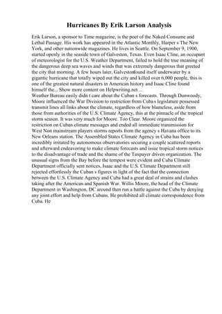 Hurricanes By Erik Larson Analysis
Erik Larson, a sponsor to Time magazine, is the poet of the Naked Consume and
Lethal Passage. His work has appeared in the Atlantic Monthly, Harper s The New
York, and other nationwide magazines. He lives in Seattle. On September 9, 1900,
started openly in the seaside town of Galveston, Texas. Even Isaac Cline, an occupant
of meteorologist for the U.S. Weather Department, failed to hold the true meaning of
the dangerous deep sea waves and winds that was extremely dangerous that greeted
the city that morning. A few hours later, Galvestonfound itself underwater by a
gigantic hurricane that totally wiped out the city and killed over 6,000 people, this is
one of the greatest natural disasters in American history and Isaac Cline found
himself the... Show more content on Helpwriting.net ...
Weather Bureau easily didn t care about the Cuban s forecasts. Through Dunwoody,
Moore influenced the War Division to restriction from Cubas legislature possessed
transmit lines all links about the climate, regardless of how blameless, aside from
those from authorities of the U.S. Climate Agency, this at the pinnacle of the tropical
storm season. It was very much for Moore. Too Clear. Moore organized the
restriction on Cuban climate messages and ended all immediate transmission for
West Non mainstream players storms reports from the agency s Havana office to its
New Orleans station. The Assembled States Climate Agency in Cuba has been
incredibly irritated by autonomous observatories securing a couple scattered reports
and afterward endeavoring to make climate forecasts and issue tropical storm notices
to the disadvantage of trade and the shame of the Taxpayer driven organization. The
unusual signs from the Bay before the tempest were evident and Cuba Climate
Department officially sent notices, Isaac and the U.S. Climate Department still
rejected effortlessly the Cuban s figures in light of the fact that the connection
between the U.S. Climate Agency and Cuba had a great deal of strains and clashes
taking after the American and Spanish War. Willis Moore, the head of the Climate
Department in Washington, DC around then run a battle against the Cuba by denying
any joint effort and help from Cubans. He prohibited all climate correspondence from
Cuba. He
 