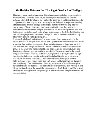 Similarities Between Let The Right One In And Twilight
These days scary movies have many things in common, including events, settings,
and characters. Of course, there are just as many differences used to keep the
audience interested. Two horror movies Let the right one in and twilight are taken for
comparison and tried to prove that Let the right one in has more depth and meaning
of human spirit, invokes feelings and thoughts that stay with you, long after the
movie is over. These two movies have many similarities, but they also have
characteristics to make them unique. Both movies are based on superficial acts, but
Let the right one in has much better effects as compared to Twilight. Let the right one
in is life changing in composition to Twilight because it shows remarkable acting...
Show more content on Helpwriting.net ...
It is completely based on fiction and it doesn t come closer to the reality. In the
movie, romance of a boy Edward Cullen and a girl Bella Swan is shown where boy is
a vampire they met in a high school. However it is not easy to digest that girl is in
relationship with a vampire who drinks animal blood while another vampire James
comes in the town who wants to hunt Bella. There is a fight between Edward and
James where Edward gets succeeded to save Bella. The whole story looks unreal
and just a mixture of emotions and horror. Key problem in Twilight is the concept
that since Bella loves a vampire and to get him in her life, she has to die so she
will also be a vampire after death. Overall idea of the movie is good that two
different kinds of kids comes closer in a high school and falls in love but it doesn t
look convincing. This movie doesn t show any association of actual human spirit
between the hero and heroine. This film is totally a fiction based film because in real
life no one is willing to die soon to be a vampire after death. It gives a different kind
of deceptive message which told you to go in a relation with a vampire to remove all
problems in the
 