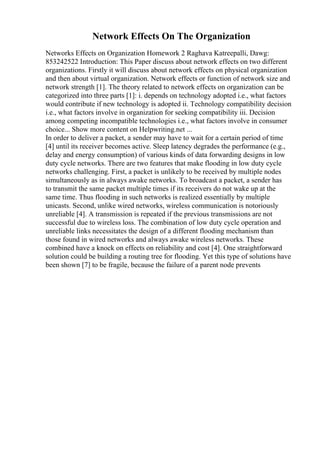 Network Effects On The Organization
Networks Effects on Organization Homework 2 Raghava Katreepalli, Dawg:
853242522 Introduction: This Paper discuss about network effects on two different
organizations. Firstly it will discuss about network effects on physical organization
and then about virtual organization. Network effects or function of network size and
network strength [1]. The theory related to network effects on organization can be
categorized into three parts [1]: i. depends on technology adopted i.e., what factors
would contribute if new technology is adopted ii. Technology compatibility decision
i.e., what factors involve in organization for seeking compatibility iii. Decision
among competing incompatible technologies i.e., what factors involve in consumer
choice... Show more content on Helpwriting.net ...
In order to deliver a packet, a sender may have to wait for a certain period of time
[4] until its receiver becomes active. Sleep latency degrades the performance (e.g.,
delay and energy consumption) of various kinds of data forwarding designs in low
duty cycle networks. There are two features that make flooding in low duty cycle
networks challenging. First, a packet is unlikely to be received by multiple nodes
simultaneously as in always awake networks. To broadcast a packet, a sender has
to transmit the same packet multiple times if its receivers do not wake up at the
same time. Thus flooding in such networks is realized essentially by multiple
unicasts. Second, unlike wired networks, wireless communication is notoriously
unreliable [4]. A transmission is repeated if the previous transmissions are not
successful due to wireless loss. The combination of low duty cycle operation and
unreliable links necessitates the design of a different flooding mechanism than
those found in wired networks and always awake wireless networks. These
combined have a knock on effects on reliability and cost [4]. One straightforward
solution could be building a routing tree for flooding. Yet this type of solutions have
been shown [7] to be fragile, because the failure of a parent node prevents
 