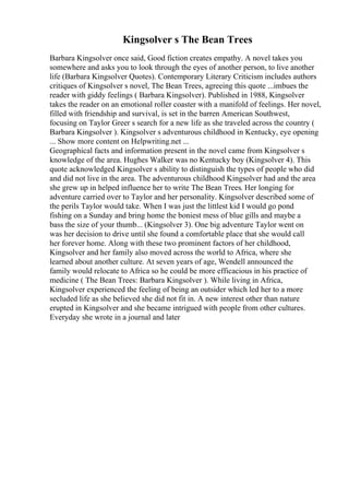 Kingsolver s The Bean Trees
Barbara Kingsolver once said, Good fiction creates empathy. A novel takes you
somewhere and asks you to look through the eyes of another person, to live another
life (Barbara Kingsolver Quotes). Contemporary Literary Criticism includes authors
critiques of Kingsolver s novel, The Bean Trees, agreeing this quote ...imbues the
reader with giddy feelings ( Barbara Kingsolver). Published in 1988, Kingsolver
takes the reader on an emotional roller coaster with a manifold of feelings. Her novel,
filled with friendship and survival, is set in the barren American Southwest,
focusing on Taylor Greer s search for a new life as she traveled across the country (
Barbara Kingsolver ). Kingsolver s adventurous childhood in Kentucky, eye opening
... Show more content on Helpwriting.net ...
Geographical facts and information present in the novel came from Kingsolver s
knowledge of the area. Hughes Walker was no Kentucky boy (Kingsolver 4). This
quote acknowledged Kingsolver s ability to distinguish the types of people who did
and did not live in the area. The adventurous childhood Kingsolver had and the area
she grew up in helped influence her to write The Bean Trees. Her longing for
adventure carried over to Taylor and her personality. Kingsolver described some of
the perils Taylor would take. When I was just the littlest kid I would go pond
fishing on a Sunday and bring home the boniest mess of blue gills and maybe a
bass the size of your thumb... (Kingsolver 3). One big adventure Taylor went on
was her decision to drive until she found a comfortable place that she would call
her forever home. Along with these two prominent factors of her childhood,
Kingsolver and her family also moved across the world to Africa, where she
learned about another culture. At seven years of age, Wendell announced the
family would relocate to Africa so he could be more efficacious in his practice of
medicine ( The Bean Trees: Barbara Kingsolver ). While living in Africa,
Kingsolver experienced the feeling of being an outsider which led her to a more
secluded life as she believed she did not fit in. A new interest other than nature
erupted in Kingsolver and she became intrigued with people from other cultures.
Everyday she wrote in a journal and later
 
