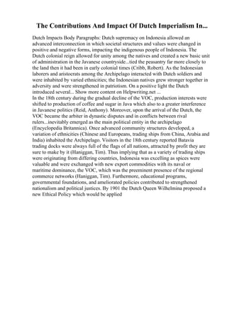 The Contributions And Impact Of Dutch Imperialism In...
Dutch Impacts Body Paragraphs: Dutch supremacy on Indonesia allowed an
advanced interconnection in which societal structures and values were changed in
positive and negative forms, impacting the indigenous people of Indonesia. The
Dutch colonial reign allowed for unity among the natives and created a new basic unit
of administration in the Javanese countryside...tied the peasantry far more closely to
the land then it had been in early colonial times (Cribb, Robert). As the Indonesian
laborers and aristocrats among the Archipelago interacted with Dutch soldiers and
were inhabited by varied ethnicities; the Indonesian natives grew stronger together in
adversity and were strengthened in patriotism. On a positive light the Dutch
introduced several... Show more content on Helpwriting.net ...
In the 18th century during the gradual decline of the VOC, production interests were
shifted to production of coffee and sugar in Java which also to a greater interference
in Javanese politics (Reid, Anthony). Moreover, upon the arrival of the Dutch, the
VOC became the arbiter in dynastic disputes and in conflicts between rival
rulers...inevitably emerged as the main political entity in the archipelago
(Encyclopedia Britannica). Once advanced community structures developed, a
variation of ethnicities (Chinese and Europeans, trading ships from China, Arabia and
India) inhabited the Archipelago. Visitors in the 18th century reported Batavia
trading docks were always full of the flags of all nations, attracted by profit they are
sure to make by it (Haniggan, Tim). Thus implying that as a variety of trading ships
were originating from differing countries, Indonesia was excelling as spices were
valuable and were exchanged with new export commodities with its naval or
maritime dominance, the VOC, which was the preeminent presence of the regional
commerce networks (Haniggan, Tim). Furthermore, educational programs,
governmental foundations, and ameliorated policies contributed to strengthened
nationalism and political justices. By 1901 the Dutch Queen Wilhelmina proposed a
new Ethical Policy which would be applied
 