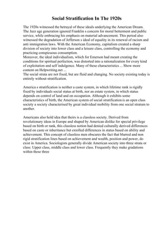 Social Stratification In The 1920s
The 1920s witnessed the betrayal of these ideals underlying the American Dream.
The Jazz age generation ignored Franklin s concern for moral betterment and public
service, while embracing his emphasis on material advancement. This period also
witnessed the degradation of Jefferson s ideal of equality in its renewal of racism and
anti immigration laws. With the American Economy, capitalism created a sharp
division of society into lower class and a leisure class, controlling the economy and
practicing conspicuous consumption.
Moreover, the ideal individualism, which for Emerson had meant creating the
conditions for spiritual perfection, was distorted into a rationalization for every kind
of exploitation and self indulgence. Many of these characteristics ... Show more
content on Helpwriting.net ...
The social strata are not fixed, but are fluid and changing. No society existing today is
entirely without stratification.
America s stratification is neither a caste system, in which lifetime rank is rigidly
fixed by individuals social status at birth, nor an estate system, in which status
depends on control of land and on occupation. Although it exhibits some
characteristics of birth, the American system of social stratification is an open class
society a society characterised by great individual mobility from one social stratum to
another.
Americans also hold idea that theirs is a classless society. Derived from
revolutionary ideas in Europe and shaped by American dislike for special privilege
based on birth or rank, this classless notion had denied culturally derived differences
based on caste or inheritance but extolled differences in status based on ability and
achievement. This concept of classless men obscures the fact that blurred and non
rigid stratification lines based on achievement and wealth, position and power, do
exist in America. Sociologists generally divide American society into three strata or
class: Upper class, middle class and lower class. Frequently they make gradations
within these three
 