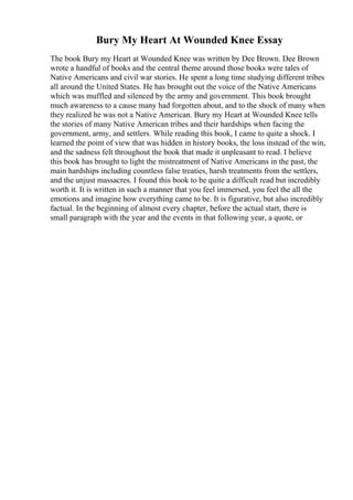 Bury My Heart At Wounded Knee Essay
The book Bury my Heart at Wounded Knee was written by Dee Brown. Dee Brown
wrote a handful of books and the central theme around those books were tales of
Native Americans and civil war stories. He spent a long time studying different tribes
all around the United States. He has brought out the voice of the Native Americans
which was muffled and silenced by the army and government. This book brought
much awareness to a cause many had forgotten about, and to the shock of many when
they realized he was not a Native American. Bury my Heart at Wounded Knee tells
the stories of many Native American tribes and their hardships when facing the
government, army, and settlers. While reading this book, I came to quite a shock. I
learned the point of view that was hidden in history books, the loss instead of the win,
and the sadness felt throughout the book that made it unpleasant to read. I believe
this book has brought to light the mistreatment of Native Americans in the past, the
main hardships including countless false treaties, harsh treatments from the settlers,
and the unjust massacres. I found this book to be quite a difficult read but incredibly
worth it. It is written in such a manner that you feel immersed, you feel the all the
emotions and imagine how everything came to be. It is figurative, but also incredibly
factual. In the beginning of almost every chapter, before the actual start, there is
small paragraph with the year and the events in that following year, a quote, or
 