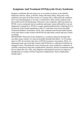Symptoms And Treatment Of Polycystic Ovary Syndrome
Imagine a syndrome that can cause you, or a woman you know, to be infertile,
depressed, anxious, obese, or hirsute, along with many others. Polycystic ovary
syndrome can cause all of these issues in a woman who is affected by the condition.
If it is not treated properly or on time, it could lead to other serious medical issues
that could even be life threatening. Polycystic ovary syndrome, otherwise known as
PCOS, is not a commonly known syndrome and many women affected by it are not
diagnosed or treated for it. PCOS is a major medical problem that is affecting five to
ten percent of the female population in the U.S. and many more across the globe
(American Diabetes Association, 2014). This syndrome must become better known
in the near future so that women with PCOS can take better control and care of their
own body.
DEFINITION: Polycystic Ovary Syndrome is a common endocrine disorder that
can affect many women. It is also an incurable disorder that affects 1 in 10 women
and over 50% do not know they have it (PCOS Awareness Association, 2014). An
ultrasound exam can reveal that women with PCOS have a collection of follicles on
enlarged ovaries. The particular cause of polycystic ovary syndrome is unknown. It
could be connected to long term complications; therefore, doctors recommend weight
loss to reduce this risk. Also, early diagnosis and treatment can have an impact on
deciphering if a woman will have long term complications. Such complications
include type 2
 