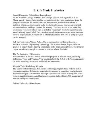 B. S. In Music Production
Drexel University, Philadelphia, Pennsylvania
At the Westphal College of Media Arts Design, you can earn a general B.S. in
Music Industry degree but specialize in music technology and production. Since the
program focuses on the industry and not performance, students do not have to
audition. Music composition and audio production technique courses are balanced
with the business and legal sides of the industry. You have access to six recording
studios and two audio labs as well as a student run concert production company and
award winning record label. Every student completes two summer co ops with music
focused organizations. You can opt to attend school for a fifth year to complete your
master s degree.
Full Sail University, Winter Park, ... Show more content on Helpwriting.net ...
and B.A. in Audio Engineering Technology. The science slanted degree includes
courses in circuit theory, hearing science and audio engineering physics. The program
requires students to complete a minor in a career related discipline.
The Art Institutes, 12 Campuses
You can enroll in the AI s Audio Production program in a dozen states, including
California, Texas and Virginia. Your studies in both the A.A.S. or B.A. degrees center
on audio recording, live sound and broadcast production.
Virginia Tech, Blacksburg, Virginia
The School of Performing Arts s Music Technology program has a 50 hour and 70
hour degree option. Both center on creative techniques in recording, production and
audio technologies. Each student develops a personalized course of study that caters
to their specific interests. An off campus recording studio offers 3,500 square feet of
space with high tech equipment.
Indiana University, Bloomington,
 