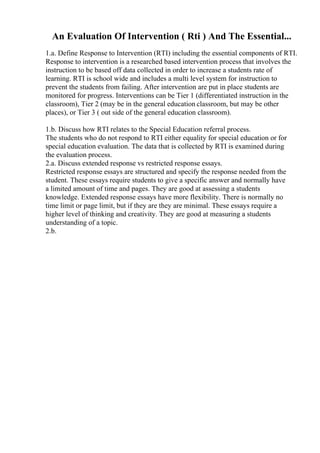 An Evaluation Of Intervention ( Rti ) And The Essential...
1.a. Define Response to Intervention (RTI) including the essential components of RTI.
Response to intervention is a researched based intervention process that involves the
instruction to be based off data collected in order to increase a students rate of
learning. RTI is school wide and includes a multi level system for instruction to
prevent the students from failing. After intervention are put in place students are
monitored for progress. Interventions can be Tier 1 (differentiated instruction in the
classroom), Tier 2 (may be in the general education classroom, but may be other
places), or Tier 3 ( out side of the general education classroom).
1.b. Discuss how RTI relates to the Special Education referral process.
The students who do not respond to RTI either equality for special education or for
special education evaluation. The data that is collected by RTI is examined during
the evaluation process.
2.a. Discuss extended response vs restricted response essays.
Restricted response essays are structured and specify the response needed from the
student. These essays require students to give a specific answer and normally have
a limited amount of time and pages. They are good at assessing a students
knowledge. Extended response essays have more flexibility. There is normally no
time limit or page limit, but if they are they are minimal. These essays require a
higher level of thinking and creativity. They are good at measuring a students
understanding of a topic.
2.b.
 