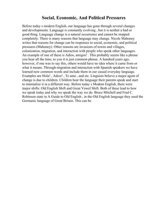 Social, Economic, And Political Pressures
Before today s modern English, our language has gone through several changes
and developments. Language is constantly evolving , but it is neither a bad or
good thing. Language change is a natural occurrence and cannot be stopped
completely. There is many reasons that language may change. Nicole Mahoney
writes that reasons for change can be responses to social, economic, and political
pressures (Mahoney). Other reasons are invasions of towns and villages,
colonization, migration, and interaction with people who speak other languages.
An example of one of these is Adios, amigos! . This probably seems like a phrase
you hear all the time, to you it is just common phrase. A hundred years ago,
however, if one was to say this, others would have no idea where it came from or
what it means. Through migration and interaction with Spanish speakers we have
learned now common words and include them in our casual everyday language.
Examples are Hola! , Adios! , Te amo , and etc. Linguists believe a major agent of
change is due to children. Children hear the language their parents speak and start
to internalize it in a different way. Before today s Modern English, there were
major shifts: Old English Shift and Great Vowel Shift. Both of these lead to how
we speak today and why we speak the way we do. Bruce Mitchell and Fred C.
Robinson state in A Guide to Old English , in the Old English language they used the
Germanic language of Great Britain. This can be
 