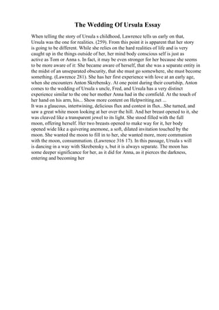 The Wedding Of Ursula Essay
When telling the story of Ursula s childhood, Lawrence tells us early on that,
Ursula was the one for realities. (259). From this point it is apparent that her story
is going to be different. While she relies on the hard realities of life and is very
caught up in the things outside of her, her mind body conscious self is just as
active as Tom or Anna s. In fact, it may be even stronger for her because she seems
to be more aware of it: She became aware of herself, that she was a separate entity in
the midst of an unseparated obscurity, that she must go somewhere, she must become
something. (Lawrence 281). She has her first experience with love at an early age,
when she encounters Anton Skrebensky. At one point during their courtship, Anton
comes to the wedding of Ursula s uncle, Fred, and Ursula has a very distinct
experience similar to the one her mother Anna had in the cornfield. At the touch of
her hand on his arm, his... Show more content on Helpwriting.net ...
It was a glaucous, intertwining, delicious flux and contest in flux...She turned, and
saw a great white moon looking at her over the hill. And her breast opened to it, she
was cleaved like a transparent jewel to its light. She stood filled with the full
moon, offering herself. Her two breasts opened to make way for it, her body
opened wide like a quivering anemone, a soft, dilated invitation touched by the
moon. She wanted the moon to fill in to her, she wanted more, more communion
with the moon, consummation. (Lawrence 316 17). In this passage, Ursula s will
is dancing in a way with Skrebensky s, but it is always separate. The moon has
some deeper significance for her, as it did for Anna, as it pierces the darkness,
entering and becoming her
 