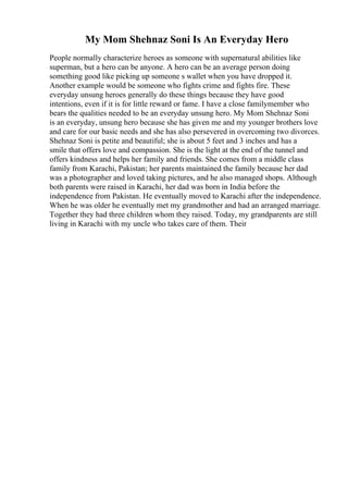 My Mom Shehnaz Soni Is An Everyday Hero
People normally characterize heroes as someone with supernatural abilities like
superman, but a hero can be anyone. A hero can be an average person doing
something good like picking up someone s wallet when you have dropped it.
Another example would be someone who fights crime and fights fire. These
everyday unsung heroes generally do these things because they have good
intentions, even if it is for little reward or fame. I have a close familymember who
bears the qualities needed to be an everyday unsung hero. My Mom Shehnaz Soni
is an everyday, unsung hero because she has given me and my younger brothers love
and care for our basic needs and she has also persevered in overcoming two divorces.
Shehnaz Soni is petite and beautiful; she is about 5 feet and 3 inches and has a
smile that offers love and compassion. She is the light at the end of the tunnel and
offers kindness and helps her family and friends. She comes from a middle class
family from Karachi, Pakistan; her parents maintained the family because her dad
was a photographer and loved taking pictures, and he also managed shops. Although
both parents were raised in Karachi, her dad was born in India before the
independence from Pakistan. He eventually moved to Karachi after the independence.
When he was older he eventually met my grandmother and had an arranged marriage.
Together they had three children whom they raised. Today, my grandparents are still
living in Karachi with my uncle who takes care of them. Their
 