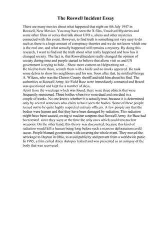The Roswell Incident Essay
There are many movies about what happened that night on 4th July 1947 in
Roswell, New Mexico. You may have seen the X files, Unsolved Mysteries and
some other films or series that talk about UFO s, aliens and other mysteries
connected with this event. However, to find truth is something not very easy to do
such as there is a huge amount of conspiracy theories and we do not know which one
is the real one, and what actually happened still remains a mystery. By doing this
research, I want to find out the truth about what really happened and how has it
changed society. The fact is, that Roswellincident really changed the opinion of
society during time and people started to believe that aliens visit us and US
government is trying to hide... Show more content on Helpwriting.net ...
He tried to burn them, scratch them with a knife and no marks appeared. He took
some debris to show his neighbours and his son. Soon after that, he notified George
A. Wilcox, who was the Chaves County sheriff and told him about his find. The
authorities at Roswell Army Air Field Base were immediately contacted and Brazel
was questioned and kept for a number of days.
Apart from the wreckage which was found, there were three objects that were
frequently mentioned. Three bodies when two were dead and one died in a
couple of weeks. No one knows whether it is actually true, because it is determined
only by several witnesses who claim to have seen the bodies. Some of these people
turned out to be quite highly respected military officers. A few people say that the
bodies were human and that they have been damaged by radiation. This radiation
might have been caused, owing to nuclear weapons that Roswell Army Air Base had
been tested, since they were at the time the only ones which could test nuclear
weapons. On the other hand, this theory was discounted, because this kind of
radiation would kill a human being long before such a massive deformation could
occur. People blamed government with covering the whole event. They moved the
wreckage to Dayton in Ohio, to avoid publicity and prevent from a worldwide panic.
In 1995, a film called Alien Autopsy leaked and was presented as an autopsy of the
body that was recovered
 