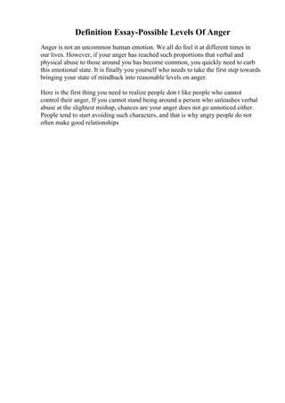 Definition Essay-Possible Levels Of Anger
Anger is not an uncommon human emotion. We all do feel it at different times in
our lives. However, if your anger has reached such proportions that verbal and
physical abuse to those around you has become common, you quickly need to curb
this emotional state. It is finally you yourself who needs to take the first step towards
bringing your state of mindback into reasonable levels on anger.
Here is the first thing you need to realize people don t like people who cannot
control their anger, If you cannot stand being around a person who unleashes verbal
abuse at the slightest mishap, chances are your anger does not go unnoticed either.
People tend to start avoiding such characters, and that is why angry people do not
often make good relationships
 