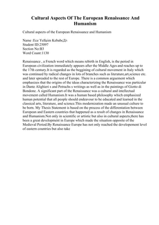 Cultural Aspects Of The European Renaissance And
Humanism
Cultural aspects of the European Renaissance and Humanism
Name :Ece YeЕџim KebabcД±
Student ID:25097
Section No:B3
Word Count:1130
Renaissance , a French word which means rebirth in English, is the period in
European civilization immediately appears after the Middle Ages and reaches up to
the 17th century.It is regarded as the beggining of cultural movement in Italy which
was continued by radical changes in lots of branches such as literature,art,science etc.
and later spreaded to the rest of Europe. There is a common arguement which
emphasizes that the origins of the ideas characterizing the Renaissance was particular
in Dante Alighieri s and Petrachs s writings as well as in the paintings of Giotto di
Bondone. A significant part of the Renaissance was a cultural and intellectual
movement called Humanism.It was a human based philosophy which emphasized
human potential that all people should endeavour to be educated and learned in the
classical arts, literature, and science.This modernization made an unusual culture to
be born. My Thesis Statement is based on the process of the differentation between
European and Eastern countries that happened as a result of changes in Renaissance
and Humanism.Not only in scientific or artistic but also in cultural aspects,there has
been a great development in Europe which made the situation opposite of the
Medieval Period.By Renaissance Europe has not only reached the developement level
of eastern countries but also take
 