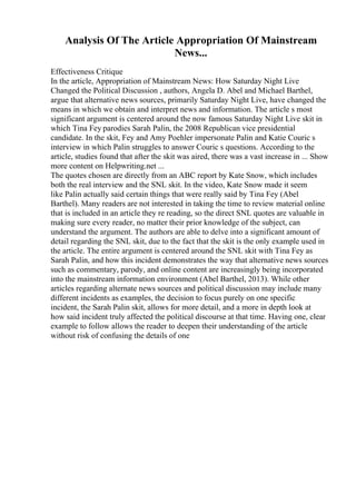 Analysis Of The Article Appropriation Of Mainstream
News...
Effectiveness Critique
In the article, Appropriation of Mainstream News: How Saturday Night Live
Changed the Political Discussion , authors, Angela D. Abel and Michael Barthel,
argue that alternative news sources, primarily Saturday Night Live, have changed the
means in which we obtain and interpret news and information. The article s most
significant argument is centered around the now famous Saturday Night Live skit in
which Tina Fey parodies Sarah Palin, the 2008 Republican vice presidential
candidate. In the skit, Fey and Amy Poehler impersonate Palin and Katie Couric s
interview in which Palin struggles to answer Couric s questions. According to the
article, studies found that after the skit was aired, there was a vast increase in ... Show
more content on Helpwriting.net ...
The quotes chosen are directly from an ABC report by Kate Snow, which includes
both the real interview and the SNL skit. In the video, Kate Snow made it seem
like Palin actually said certain things that were really said by Tina Fey (Abel
Barthel). Many readers are not interested in taking the time to review material online
that is included in an article they re reading, so the direct SNL quotes are valuable in
making sure every reader, no matter their prior knowledge of the subject, can
understand the argument. The authors are able to delve into a significant amount of
detail regarding the SNL skit, due to the fact that the skit is the only example used in
the article. The entire argument is centered around the SNL skit with Tina Fey as
Sarah Palin, and how this incident demonstrates the way that alternative news sources
such as commentary, parody, and online content are increasingly being incorporated
into the mainstream information environment (Abel Barthel, 2013). While other
articles regarding alternate news sources and political discussion may include many
different incidents as examples, the decision to focus purely on one specific
incident, the Sarah Palin skit, allows for more detail, and a more in depth look at
how said incident truly affected the political discourse at that time. Having one, clear
example to follow allows the reader to deepen their understanding of the article
without risk of confusing the details of one
 