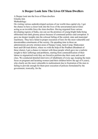 A Deeper Look Into The Lives Of Slum Dwellers
A Deeper look into the lives of Slum dwellers
Gitashu Jain
Methodology:
On visiting various underdeveloped sections of our world class capital city, I got
the chance to have a closer look into the lives of the unwarranted and at times
acting as an invisible force the slum dwellers. Having migrated from various
developing regions of India, one can see the promises of young bright India being
obliterated into dark gloomy pieces because of communal politics and corruption. It
gave me deeper insights into the colossal failing of the central, state and municipal
machinery. They have failed in proper execution of laws for the most vulnerable and
downtrodden constituents of the society. On spending time in these un
administered, poverty stricken areas of Sanjay Camp, Janta Camp, Shakoorpur
basti and GB road district, where we with the help of the Pradhan (Headman of
these slums), I got a chance to interact with these people which gave me a realistic
insight to their sufferings and problems, starting from commodification of their
labour to stigmatized work they are forced to perform due their caste and social
class. We conducted detailed interviews of inhabitants of every age, keeping the main
focus on pregnant and lactating women (and their children below the age of 6 years),
who clearly are the most vulnerable to maltreatment due to frustration of the men in
failing to provide enough for them poor execution of policies formulated by the
government, ironically, for the
 