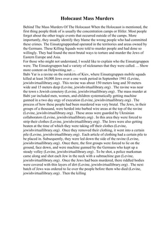 Holocaust Mass Murders
Behind The Mass Murders Of The Holocaust When the Holocaust is mentioned, the
first thing people think of is usually the concentration camps or Hitler. Most people
forget about the other tragic events that occurred outside of the camps. More
importantly, they usually identify they blame the wrong people who had committed
these crimes. The Einsatzgruppenhad operated in the territories and areas owned by
the Germans. These Killing Squads were told to murder people and had done so
willingly. They had found the most brutal ways to torture and murder the Jews of
Eastern Europe and Asia.
For those who might not understand, I would like to explain who the Einsatzgruppen
were. The Einsatzgruppen had a variety of nicknames that they were called. ... Show
more content on Helpwriting.net ...
Babi Yar is a ravine on the outskirts of Kiev, where Einsatzgruppen mobile squads
killed at least 34,000 Jews over a one week period in September 1941 (Levine,
jewishvirtuallibrary.org) . This ravine was about 150 meters long and 30 meters
wide and 15 meters deep (Levine, jewishvirtuallibrary.org) . The ravine was near
the town s Jewish cemetery (Levine, jewishvirtuallibrary.org) . The mass murder at
Babi yar included men, women, and children systematically getting machine
gunned in a two day orgy of execution (Levine, jewishvirtuallibrary.org) . The
process of how these people had been murdered was very brutal. The Jews, in their
groups of a thousand, were herded into barbed wire areas at the top of the ravine
(Levine, jewishvirtuallibrary.org) . These areas were guarded by Ukrainian
collaborators (Levine, jewishvirtuallibrary.org) . In this area they were forced to
strip their clothes (Levine, jewishvirtuallibrary.org) . The Jews were also getting
beaten at the time of which they were taking off their clothes (Levine,
jewishvirtuallibrary.org) . Once they removed their clothing, it went into a certain
pile (Levine, jewishvirtuallibrary.org) . Each article of clothing had a certain pile to
be placed in. Subsequently, they were led down the side of the ravine (Levine,
jewishvirtuallibrary.org) . Once there, the first groups were forced to lie on the
ground, face down, and were machine gunned by the Germans who kept up a
steady volley (Levine, jewishvirtuallibrary.org) . To be shot, a police marksman
came along and shot each Jew in the neck with a submachine gun (Levine,
jewishvirtuallibrary.org) . Once the Jews had been murdered, there riddled bodies
were covered with thin layers of dirt (Levine, jewishvirtuallibrary.org) . The next
batch of Jews was ordered to lie over the people before them who died (Levine,
jewishvirtuallibrary.org) . Then the killing
 