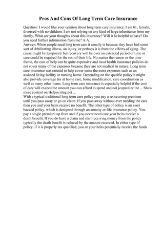 Pros And Cons Of Long Term Care Insurance
Question: I would like your opinion about long term care insurance. I am 61, female,
divorced with no children. I am not relying on any kind of large inheritance from my
family. What are your thoughts about this insurance? Will it be helpful to have? Do
you need further information from me? A.A.
Answer: When people need long term care it usually is because they have had some
sort of debilitating illness, an injury, or perhaps it is from the effects of aging. The
cause might be temporary but recovery will be over an extended period of time or
care could be required for the rest of their life. No matter the reason or the time
frame, the cost of help can be quite expensive and most health insurance policies do
not cover many of the expenses because they are not medical in nature. Long term
care insurance was created to help cover some the extra expenses such as an
assisted living facility or nursing home. Depending on the specific policy it might
also provide coverage for at home care, home modification, care coordination as
well as many other items. Long term care insurance is especially helpful if the cost
of care will exceed the amount you can afford to spend and not jeopardize the ... Show
more content on Helpwriting.net ...
With a typical traditional long term care policy you pay a reoccurring premium
until you pass away or go on claim. If you pass away without ever needing the care
then you and your heirs receive no benefit. The other type of policy is an asset
backed policy, which is designed through an annuity or life insurance policy. You
pay a single premium up front and if you never need care your heirs receive a
death benefit. If you do have a claim and start receiving money from the policy
typically the death benefit is reduced by the amount received. In either type of
policy, if it is properly tax qualified, you or your heirs potentially receive the funds
 