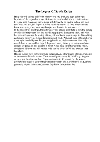 The Legacy Of South Korea
Have you ever visited a different country, or a city even, and been completely
bewildered? Have you had a specific image in your head of how a certain culture
lives and acts? A country can be judge and defined by its modern culture and most
tend to do just that, but its past is where its real truth lies. To fully understand and
know any country, one must travel deeper and discover its true roots.
In the majority of countries, the historical events greatly contribute to how the culture
evolved into the present day, and how its people grew through the years, into what
has become known as the society of today. South Korea is no stranger to this and they
continue to preserve its historic landmarks with pride. Although most of South Korea
s history is clouded by conflict, the struggles the people have endured have only
united them as one, and has helped shape the country into a great nation which the
citizens are proud of. The citizens of South Korea have seen their country beaten,
conquered, divided, and still refused to let out the cry of defeat and abandon their
homeland.
Having various ways to travel around the country, no other means of transportation is
as common as the train system. There are designated seats for the elderly, pregnant
women, and handicapped, but if those seats were to fill up quickly, the younger
generation is taught to give up their seat immediately and allow them to sit. Koreans
genuinely respect their elders, because they know their present day
 