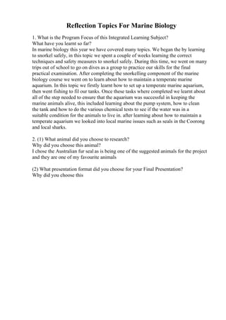 Reflection Topics For Marine Biology
1. What is the Program Focus of this Integrated Learning Subject?
What have you learnt so far?
In marine biology this year we have covered many topics. We began the by learning
to snorkel safely, in this topic we spent a couple of weeks learning the correct
techniques and safety measures to snorkel safely. During this time, we went on many
trips out of school to go on dives as a group to practice our skills for the final
practical examination. After completing the snorkelling component of the marine
biology course we went on to learn about how to maintain a temperate marine
aquarium. In this topic we firstly learnt how to set up a temperate marine aquarium,
then went fishing to fil our tanks. Once these tasks where completed we learnt about
all of the step needed to ensure that the aquarium was successful in keeping the
marine animals alive, this included learning about the pump system, how to clean
the tank and how to do the various chemical tests to see if the water was in a
suitable condition for the animals to live in. after learning about how to maintain a
temperate aquarium we looked into local marine issues such as seals in the Coorong
and local sharks.
2. (1) What animal did you choose to research?
Why did you choose this animal?
I chose the Australian fur seal as is being one of the suggested animals for the project
and they are one of my favourite animals
(2) What presentation format did you choose for your Final Presentation?
Why did you choose this
 