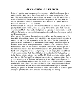 Autobiography Of Ruth Brown
Ruth, as I say that name many memories come to my mind. Ruth brown a single
mom with three kids, one in the military, and one growing with a family, of his
own. The youngest just moved out the house and trying to find, his way in this big
world. Ruth has been through a lot in her forty five years on this earth, God has
deliver her from all the evil Ruth has faced. Ruth was born in Topeka, Ks at the
house she now own at 537 Se Colfax Pl.
Ruth was raised, In a family of six with four sisters an two brothers. Jackie, was the
youngest of them all, Frankie, Tiana and Cindy they were the girls. Ruth brothers
was Eddie an Mark both were football players in high school, mark was the second
oldest in the family an was mostly in charge in watching Ruth ... Show more content
on Helpwriting.net ...
Chris was her first born, at the age of seventeen, Chris was the smartest out of the
three kids. Chris did everything, Ruth asked him to do with no backtalk just what a
mother can ask for. Chris was soon to be the first child of the first generation to
graduate, Chris then went off to Washburn University to get his master degree in
business. Chris is now thirty years old with a family of two, a nice house, and a
beautiful wife. Erin was the second to the oldest, Erin was also the only girl out of
the three. Erin was the most disrespectful out of the three, Ruth an Erin bumped
heads a lot. Erin got out of hand a lot growing up as a teenager, Erin wanted to do
whatever she want but Ruth did not like that. Erin got so tired of Ruth, getting on
to her that she enlisted into the Navy on May 18. Erin is now in the military and is
enjoying her life, Ruth and Erin get along much better now since she older. Shawn,
was the youngest out of the three, and a soon to be star. Growing up Shawn, was
bounced around from parent to parent, because Ruth was Going through something
dealing with Shawn dad or her crazy boyfriends, Shawn was often mistreated as a
child because of his weight, but he never let any of that talk to get to his head.
Shawn just ignored all the talk about how he would never make it or he wasn t good
enough to get to the next level. Shawn is now in college and nobody
 