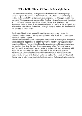 What Is The Theme Of Frost At Midnight Poem
Like many other romantics, Coleridge lusted after nature and believed poetry s
ability to capture the essence of the natural world. The theme of natural beauty is
evident in almost all of Coleridge s conversation poems , as if he appreciated it way
too much. Coleridge seemed cautious of the fine line between humans and the natural
world. Natureto Coleridge represented beauty, joy and most importantly an
interruption from the hassle of the human experience as a whole. Even though he felt
more human when he was near nature, Coleridge accepted the fact that he and nature
can never be an actual unity.
The Frost at Midnight is a poem which main romantic aspects are about the
significance of childhood. Coleridge captures a man who recalls his ... Show more
content on Helpwriting.net ...
The son seems to be the father s redemption, in which his existence gives the speaker
a purpose in life, the promise of a better exposure to nature. Coleridge completely
bares himself in the Frost at Midnight , as he seems to express his deepest concerns
and opinions right from the heart through an anxious father. The poem provokes
readers to think past what they already know, to analyze their own relationship with
nature and the entire universe. It s so ironic how at the time Coleridge felt a
disconnection to nature then because little did he know how the world would be
today with the overuse of technology and social media. The poem is a wakeup call
for everyone to enjoy more than just what is obvious, to further explore the world as
 