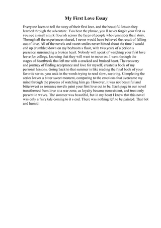 My First Love Essay
Everyone loves to tell the story of their first love, and the beautiful lesson they
learned through the adventure. You hear the phrase, you ll never forget your first as
you see a small smirk flourish across the faces of people who remember their story.
Through all the experiences shared, I never would have believed the result of falling
out of love. All of the novels and sweet smiles never hinted about the time I would
end up crumbled down on my bedroom s floor, with two years of a person s
presence surrounding a broken heart. Nobody will speak of watching your first love
leave for college, knowing that they will want to move on. I went through the
stages of heartbreak that left me with a cracked and bruised heart. The recovery
and journey of finding acceptance and love for myself, created a book of my
personal lessons. Going back to that summer is like reading the final book of your
favorite series, you soak in the words trying to read slow, savoring. Completing the
series leaves a bitter sweet moment, comparing to the emotions that overcame my
mind through the process of watching him go. However, it was not beautiful and
bittersweet as romance novels paint your first love out to be. Each page in our novel
transformed from love to a war zone, as loyalty became nonexistent, and trust only
present in waves. The summer was beautiful, but in my heart I knew that this novel
was only a fairy tale coming to it s end. There was nothing left to be painted. That hot
and humid
 