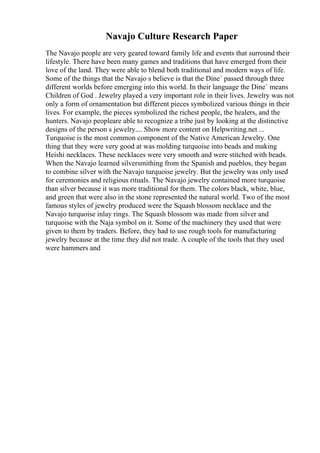 Navajo Culture Research Paper
The Navajo people are very geared toward family life and events that surround their
lifestyle. There have been many games and traditions that have emerged from their
love of the land. They were able to blend both traditional and modern ways of life.
Some of the things that the Navajo s believe is that the Dine` passed through three
different worlds before emerging into this world. In their language the Dine` means
Children of God . Jewelry played a very important role in their lives. Jewelry was not
only a form of ornamentation but different pieces symbolized various things in their
lives. For example, the pieces symbolized the richest people, the healers, and the
hunters. Navajo peopleare able to recognize a tribe just by looking at the distinctive
designs of the person s jewelry.... Show more content on Helpwriting.net ...
Turquoise is the most common component of the Native American Jewelry. One
thing that they were very good at was molding turquoise into beads and making
Heishi necklaces. These necklaces were very smooth and were stitched with beads.
When the Navajo learned silversmithing from the Spanish and pueblos, they began
to combine silver with the Navajo turquoise jewelry. But the jewelry was only used
for ceremonies and religious rituals. The Navajo jewelry contained more turquoise
than silver because it was more traditional for them. The colors black, white, blue,
and green that were also in the stone represented the natural world. Two of the most
famous styles of jewelry produced were the Squash blossom necklace and the
Navajo turquoise inlay rings. The Squash blossom was made from silver and
turquoise with the Naja symbol on it. Some of the machinery they used that were
given to them by traders. Before, they had to use rough tools for manufacturing
jewelry because at the time they did not trade. A couple of the tools that they used
were hammers and
 