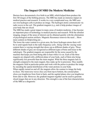 The Impact Of MRI On Modern Medicine
Doctors have documented a live birth in an MRI, which helped them produce the
first 3D images of the birthing process. The MRI has made an immense impact on
medical practice and research. It works in a very complicated way, the MRI uses
our own hydrogen cells to produce an image. The hydrogen atoms communicate via
radio waves to the coil. The gradient magnets (x,y, and z) help produce images of
your body that are sliced.
The MRI has made a great impact in many areas of modern medicine, it has become
an important piece of technology in medical practice and research. With the ultrafast
imaging, images of the areas of interest can be obtained quickly with the elimination
of psychological motion artifacts. Magnetic Resonance removes the need ... Show
more content on Helpwriting.net ...
The lower the water content in a given area, the fewer hydrogen atoms there will
be to send signals back to the radio frequency coils. Along with the varying water
content there is varying strength that shows up as different shades of grey. Those
different shades of grey are recognized as different types of bone and tissue to the
radiologist. The gradient magnets are responsible for the noise caused by the
machine that keeps you from being able to hear while it is on. Each of the three
magnets are aligned with a different plane of your body, each of them also being
significantly less powerful than the main magnet. What the three magnets lack in
strength compared to the main magnet, they make up for in precision. They modify
the magnetic field at particular points and work with the pulses to produce the image
by encoding the spatial distribution of the water protons in your body.
When rapidly turned on and off, the magnets allow the scanner to image the body
in slices. The transverse waves slice you from top to bottom, the coronal plane
slices you lengthwise from front to back, and the sagittal planes slice you lengthwise
from side to side. However, the gradient magnets together can be used to generate
sliced images that are in any direction. This strength is one of the best characteristics
of the MRI as a diagnostic
 