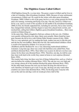 The Flightless Goose Called Gilbert
гЂЉFlightless GooseгЂ‹, is a true story. The goose s name is Gilbert and he lives in
a lake in Columbus, Ohio (Goodman Goodman, 2008). Because of some unfortunate
circumstances, Gilbert can t fly south for the winter with other geese (Goodman
Goodman, 2008). Gilbert is one of the gang, but he is a very young goosein his flock,
and is his running, swimming and flying every day. One day, however, Gilbert was
hit by a car, and as a result of this accident, he left unable to fly (Goodman Goodman,
2008).At first, his friends supported him, including his activities, but as time went by,
they changed their attitude, and they began to reject him, played tricks on him, and
mocked him, calling him Gilbert, flightless goose (Goodman Goodman,... Show more
content on Helpwriting.net ...
At the same time, Maria struggled to find new cultures in the new city. Children
were quickly influenced by new ideas. Quite soon actually, Maria found her inner
poet, because she fell in love with Chilean Pablo Neruda s poems (Cofer, 2004).
This is a very optimistic girl, by reading this book, readers can easy to like this girl,
and she has her own hobbies. Maria likes her life, this multicultural children s book
is worth to be learned by children. It is can use in class.
гЂЉBoots and His BrothersгЂ‹ was a very interesting multicultural children s
Literature. Long time ago, there was a man who had three sons called Peter, Paul,
and Boots (Kimmel Root, 1992). Their father was so poor; he did not even have any
money for his three sons (Kimmel Root, 1992). Therefore, one day, he told his sons
they must work hard in the world; they cannot at home to wait surprises (Kimmel
Root, 1992).
The country had a king, but there were lots of things bothered him, such as, it had an
oak tree before his window (Kimmel Root, 1992). The oak tree was very high and
very strong; almost all of the sunshine blocked the palace (Kimmel Root, 1992).
On the other hand, because the rock was too hard, the king also did not have a
well, therefore, he hoped to get a well. Every day, the king can only watch other
countries use clean water (Kimmel Root, 1992). So the king said, if anyone who
can cut the oak tree and dig a well, he would give him a half of the
 