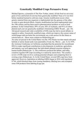 Genetically Modified Crops Persuasive Essay
Michael Specter, a journalist of The New Yorker, stated, All the food we eat every
grain of rice and kernel of corn has been genetically modified. None of it was here
before mankind learned to cultivate crops. Genetic modification occurs when
genetic material from one organism is implemented into the genome of the other
in order to gain desired effects. Genetic modification has been implemented since
the 19th century and has been used in pharmaceutical products as well as food
products. In the United States, 89% of corn, 94% of soybeans, and 91% of cotton
planted each year are genetically modified ( Eliminating GMOs Would ... par. 10).
Advanced research and wider availability of GM crops has led to recent debates in
regards to safety. Genetically modified crops, which can improve the current status of
world hunger and can better the environment, are a safe answer for the future as
current bans on... Show more content on Helpwriting.net ...
An early act passed in the United States was the 1952 Patent Act that stated cultivated
hybrids or newly found seeds were patentable ( Food, Inc. Movie ... par. 3). In 1974,
the Asilomar Conference in California concluded that the potential for recombinant
DNA to make significant contributions to developments in medicine, agriculture,
and industry was well appreciated, but individuals debated concerns relating to
human health (Dubock par. 1). The conference prefaced the debate, and today,
countries regulate GM crops according to a nation by nation basis. The country s
review of GM crops involves seeking potential allergies and comparing them to
existing crops (Dubock par. 6). In the United States, several GM crops have been
approved. However, legislation on labeling GMOs began in 2016 with legislation
S.764, which blocked states from issuing mandatory labeling laws and exempted
some GM products from labeling (Lugo par.
 