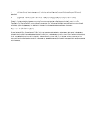 • Intelligent EnergySource Management - balancing optimumhighbrightness withextendedbatterylife (patent
pending)
• Maglite LED - interchangeable betweenLED andKrypton lamp(spare Krypton lampincludedintailcap)
Mag LED flashlights buildonthe experience incraftsmanship, engineering, andadvance technologyevident inallMag
flashlights. The Maglite flashlight is internationallyacceptedas the Professional Flashlight. Patentedfeaturesnowcombined
with MAG-LED technologymake the Maglite LED flashlight a technologicallyadvancedlighting instrument.
New-Evolve Multi Tool, ShockeySeries
ClosedLength:4.50 in. OpenedLength:7.36 in. 2Cr13 cast stainlesstool steel pliers withgrippers, wire cutter, and twowire
stripper notches 420J2 stainless steel skeletonizedhandle frame andscales withscratchresistant blacktitanium nitride coating
Liner lockingbladLockingbit driver fits standard hex bits Includes a Philips #2 & 1/4 in. flathead comboscrewdriver bit Bit
storage inhandle holds includedcombobit andstorage for two additional standardhex bits Folding gut hook Carabineer spring
clip Pocket clip
 
