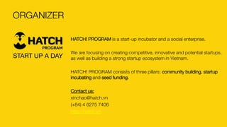 HATCH! PROGRAM is a start-up incubator and a social enterprise. 
We are focusing on creating competitive, innovative and potential startups, as well as building a strong startup ecosystem in Vietnam. 
HATCH! PROGRAM consists of three pillars: community building, startup incubatingand seed funding. 
Contact us: 
xinchao@hatch.vn 
(+84) 4 6275 7406 
http://hatch.vn 
ORGANIZER 
START UP A DAY  
