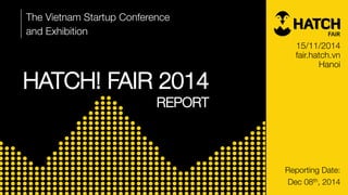 HATCH! FAIR 2014 
REPORT 
The Vietnam Startup Conference 
and Exhibition 
Reporting Date: 
Dec 08th, 2014 
15/11/2014 
fair.hatch.vn 
Hanoi  