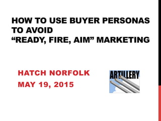 HOW TO USE BUYER PERSONAS
TO AVOID
“READY, FIRE, AIM” MARKETING
HATCH NORFOLK
MAY 19, 2015
 