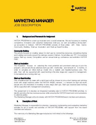 www.hatch.vn
xinchao@hatch.vn
+844 6275 7406
TỔ 14, Flr. 14, 195 Building
195 Doi Can, Ba Dinh
Hanoi, Vietnam
MARKETING MANAGER
JOB DESCRIPTION
I. Background and Framework for Assignment
HATCH! PROGRAM is a start-up incubator and a social enterprise. We are focusing on creating
competitive, innovative and potential Vietnamese start-ups, as well as building a strong start-
up ecosystem in Vietnam. HATCH! PROGRAM consists of three pillars with three teams:
Community Building, Start-up Incubation and Start-up Seed-Funding.
Community Building
The activity focuses on creating values for start-ups by connecting resources, simulating sharing
and building community around the startups scene in Vietnam. Its activities are: TỔ 14 coworking
space, Start-up course, Competition and an annual start-up conference and exhibition HATCH!
FAIR.
Start-up Incubation
The incubation focuses on selecting the most potential and prominent start-ups to join the
program, and provide those selected start-ups with mentorship and network for 3 months in
order to actualize an initial start-up model into a realistic and feasible business plan. This
plan then will be supported with seed-funding in the later stage and support in management,
to be realized as a running start-up.
Start-up Seed-funding
Only investible start-up cases with a right team will be chosen to join a short training and pitching
event with angel investors within the HATCH! ANGEL network – a network for high net-worth
people who are interested in investing in early stage start-ups. Start-ups received seed funding
will be supported with management consultancy.
This assignment is to develop an integrated marketing plan to HATCH! PROGRAM activities, to
identify and drive the key revenue sources while ensuring the HATCH! brand and communications
to external parties.
The Marketing Manager will work closely with HATCH! PROGRAM board members and advisors.
II. Description of Work
Marketing Manager is responsible for planning, managing, implementing and evaluating marketing
activities for all of events and activities of HATCH! PROGRAM, with support from the board
members and advisors.
The main duty of a Marketing Manager includes but not limited to the followings:
 