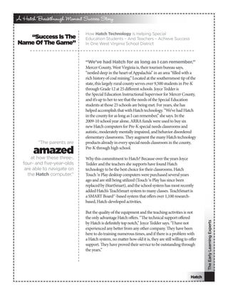 A Hatch Breakthrough Moment Success Story

                             How Hatch Technology Is Helping Special
   “Success Is The           Education Students – And Teachers – Achieve Success
Name Of The Game”            In One West Virginia School District



                             “We’ve had Hatch for as long as I can remember.”
                             Mercer County, West Virginia is, their tourism bureau says,
                             “nestled deep in the heart of Appalachia” in an area “filled with a
                             rich history of coal mining.” Located at the southernmost tip of the
                             state, this largely rural county serves over 9,500 students in Pre-K
                             through Grade 12 at 25 different schools. Joyce Tedder is
                             the Special Education Instructional Supervisor for Mercer County,
                             and it’s up to her to see that the needs of the Special Education
                             students at those 25 schools are being met. For years, she has
                             helped accomplish that with Hatch technology. “We’ve had Hatch
                             in the county for as long as I can remember,” she says. In the
                             2009-10 school year alone, ARRA funds were used to buy six
                             new Hatch computers for Pre-K special needs classrooms and
                             autistic, moderately mentally impaired, and behavior disordered
                             elementary classrooms. They augment the many Hatch technology
         “The parents are    products already in every special needs classroom in the county,

       amazed                Pre-K through high school.

      at how these three-,   Why this commitment to Hatch? Because over the years Joyce
  four- and five-year-olds   Tedder and the teachers she supports have found Hatch
   are able to navigate on   technology to be the best choice for their classrooms. Hatch
     the Hatch computer.”    Touch ‘n Play desktop computers were purchased several years
                             ago and are still being utilized (Touch ‘n Play has since been
                             replaced by iStartSmart), and the school system has most recently
                             added Hatch’s TeachSmart system to many classes. TeachSmart is
                             a SMART Board™-based system that offers over 1,100 research-
                             based, Hatch-developed activities.

                             But the quality of the equipment and the teaching activities is not
                             the only advantage Hatch offers. “The technical support offered
                                                                                                         The Early Learning Experts


                             by Hatch is definitely top notch,” Joyce Tedder says. “I have not
                             experienced any better from any other company. They have been
                             here to do training numerous times, and if there is a problem with
                             a Hatch system, no matter how old it is, they are still willing to offer
                             support. They have proved their service to be outstanding through
                             the years.”




                                                                                                 Hatch
 