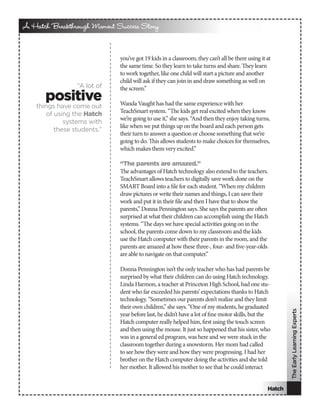 A Hatch Breakthrough Moment Success Story


                             you’ve got 19 kids in a classroom, they can’t all be there using it at
                             the same time. So they learn to take turns and share. They learn
                             to work together, like one child will start a picture and another
                             child will ask if they can join in and draw something as well on
                 “A lot of   the screen.”
       positive              Wanda Vaught has had the same experience with her
    things have come out
       of using the Hatch    TeachSmart system. “The kids get real excited when they know
                             we’re going to use it,” she says. “And then they enjoy taking turns,
             systems with
                             like when we put things up on the board and each person gets
          these students.”
                             their turn to answer a question or choose something that we’re
                             going to do. This allows students to make choices for themselves,
                             which makes them very excited.”

                             “The parents are amazed.”
                             The advantages of Hatch technology also extend to the teachers.
                             TeachSmart allows teachers to digitally save work done on the
                             SMART Board into a file for each student. “When my children
                             draw pictures or write their names and things, I can save their
                             work and put it in their file and then I have that to show the
                             parents,” Donna Pennington says. She says the parents are often
                             surprised at what their children can accomplish using the Hatch
                             systems. “The days we have special activities going on in the
                             school, the parents come down to my classroom and the kids
                             use the Hatch computer with their parents in the room, and the
                             parents are amazed at how these three-, four- and five-year-olds
                             are able to navigate on that computer.”

                             Donna Pennington isn’t the only teacher who has had parents be
                             surprised by what their children can do using Hatch technology.
                             Linda Harmon, a teacher at Princeton High School, had one stu-
                             dent who far exceeded his parents’ expectations thanks to Hatch
                             technology. “Sometimes our parents don’t realize and they limit
                             their own children,” she says. “One of my students, he graduated
                                                                                                         The Early Learning Experts


                             year before last, he didn’t have a lot of fine motor skills, but the
                             Hatch computer really helped him, first using the touch screen
                             and then using the mouse. It just so happened that his sister, who
                             was in a general ed program, was here and we were stuck in the
                             classroom together during a snowstorm. Her mom had called
                             to see how they were and how they were progressing. I had her
                             brother on the Hatch computer doing the activities and she told
                             her mother. It allowed his mother to see that he could interact


                                                                                                 Hatch
 