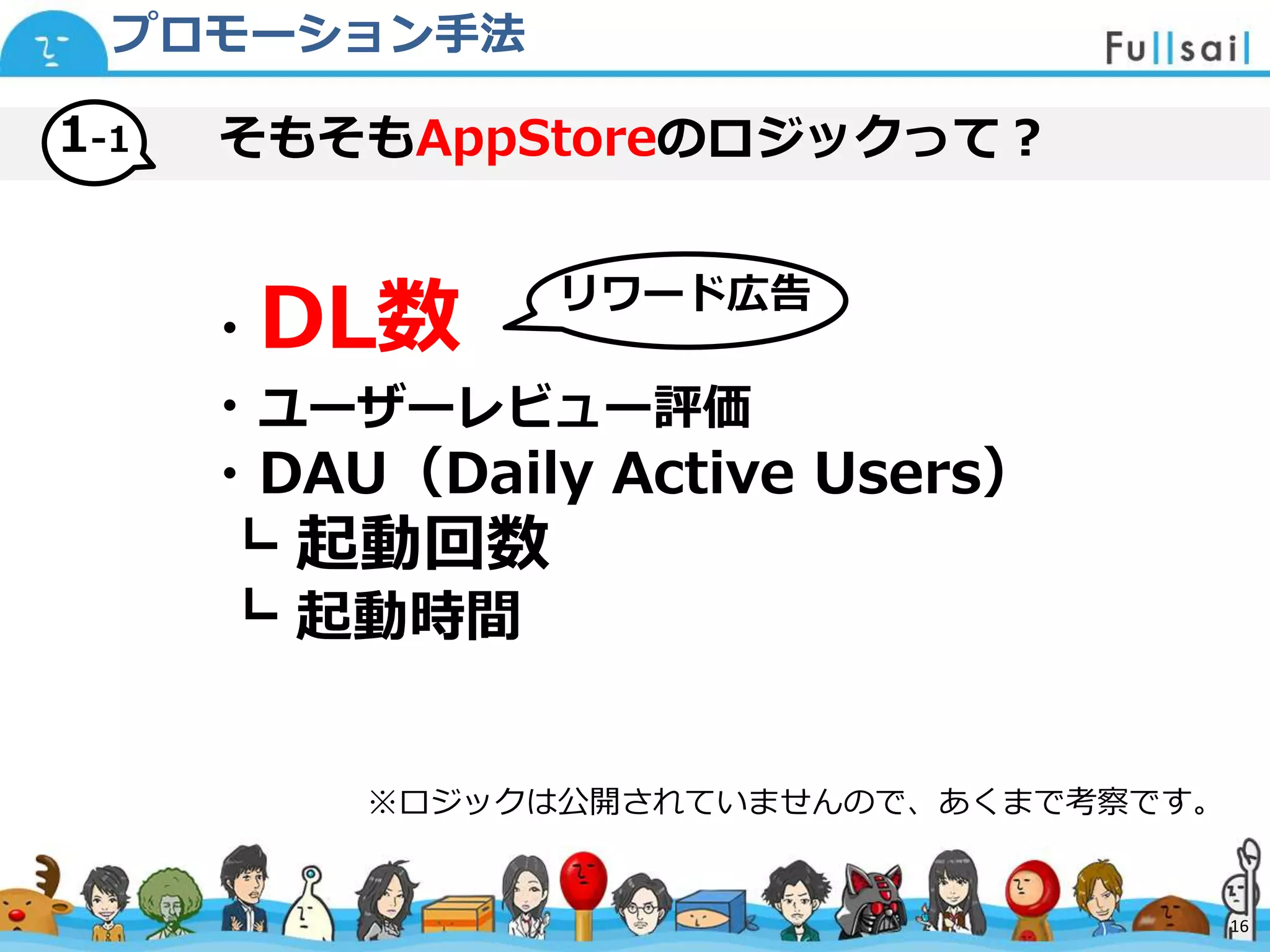 マスター タイトルの書式設定
• マスター テキストの書式設定
– 第 2 レベル
• 第 3 レベル
– 第 4 レベル
» 第 5 レベル
2014/6/30 16
そもそもAppStoreのロジックって？1-1
プロモーション手法
・DL数
・ユーザーレビュー評価
・DAU（Daily Active Users）
┗ 起動回数
┗ 起動時間
※ロジックは公開されていませんので、あくまで考察です。
リワード広告
16
 