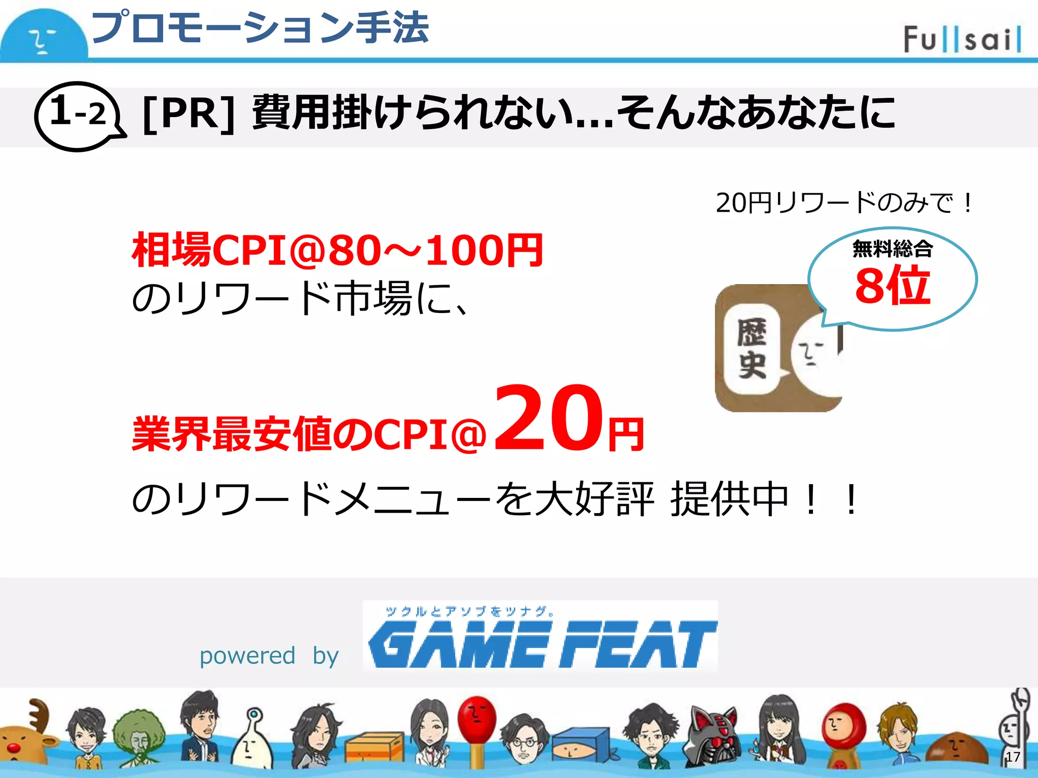 マスター タイトルの書式設定
• マスター テキストの書式設定
– 第 2 レベル
• 第 3 レベル
– 第 4 レベル
» 第 5 レベル
2014/6/30 17
[PR] 費用掛けられない...そんなあなたに1-2
プロモーション手法
相場CPI@80〜100円
のリワード市場に、
業界最安値のCPI@20円
のリワードメニューを大好評 提供中！！
powered by
17
無料総合
8位
20円リワードのみで！
 