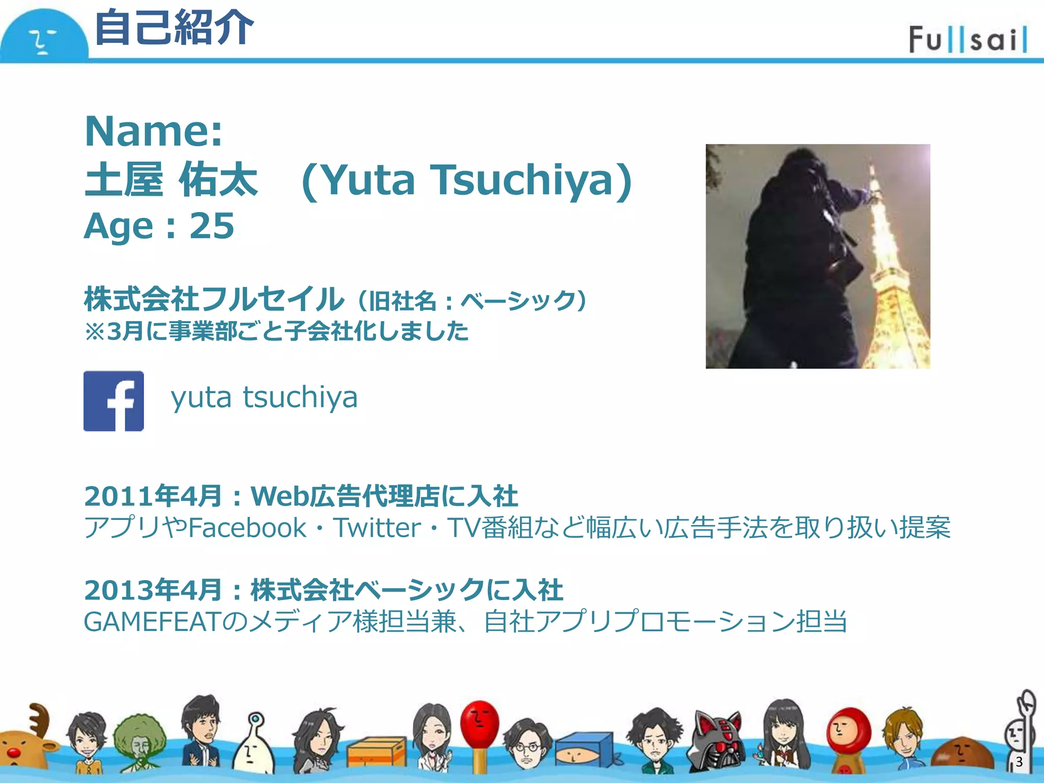 マスター タイトルの書式設定
• マスター テキストの書式設定
– 第 2 レベル
• 第 3 レベル
– 第 4 レベル
» 第 5 レベル
2014/6/30 3
Name:
土屋 佑太 (Yuta Tsuchiya)
Age：25
株式会社フルセイル（旧社名：ベーシック）
※3月に事業部ごと子会社化しました
yuta tsuchiya
2011年4月：Web広告代理店に入社
アプリやFacebook・Twitter・TV番組など幅広い広告手法を取り扱い提案
2013年4月：株式会社ベーシックに入社
GAMEFEATのメディア様担当兼、自社アプリプロモーション担当
自己紹介
3
 