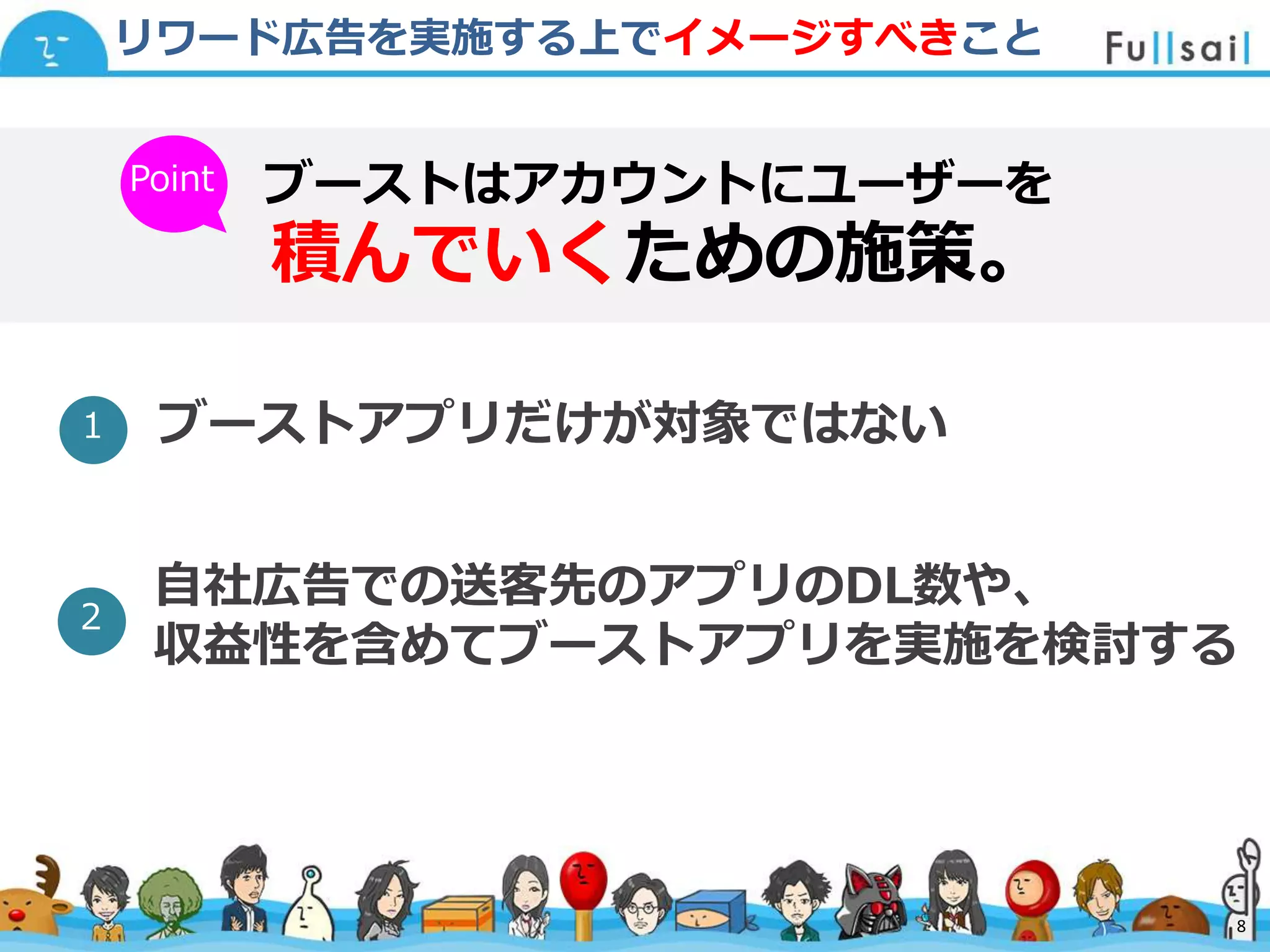 マスター タイトルの書式設定
• マスター テキストの書式設定
– 第 2 レベル
• 第 3 レベル
– 第 4 レベル
» 第 5 レベル
2014/6/30 8
リワード広告を実施する上でイメージすべきこと
ブーストはアカウントにユーザーを
積んでいくための施策。
ブーストアプリだけが対象ではない
Point
１
自社広告での送客先のアプリのDL数や、
収益性を含めてブーストアプリを実施を検討する
２
8
 