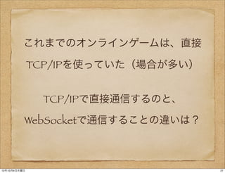 これまでのオンラインゲームは、直接

              TCP/IPを使っていた（場合が多い）


               TCP/IPで直接通信するのと、

          WebSocketで通信することの違いは？



12年10月4日木曜日                         21
 