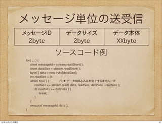 メッセージ単位の送受信
              メッセージID                       データサイズ                             データ本体
               2byte                         2byte                              XXbyte

                                   ソースコード例
              for( ; ; ) {
                 short messageId = stream.readShort();
                 short dataSize = stream.readShort();
                 byte[] data = new byte[dataSize];
                 int readSize = 0;
                 while( true ) {        // ★ データの読み込みが完了するまでループ
                      readSize += stream.read( data, readSize, dataSize - readSize );
                      if( readSize >= dataSize ) {
                           break;
                      }
                 }
                 execute( messageId, data );
              }



12年10月4日木曜日                                                                              41
 