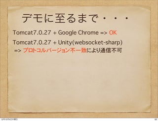 デモに至るまで・・・
       Tomcat7.0.27�+ Google Chrome => OK
       Tomcat7.0.27�+ Unity(websocket-sharp)
       => プロトコルバージョン不一致により通信不可




12年10月4日木曜日                                    63
 