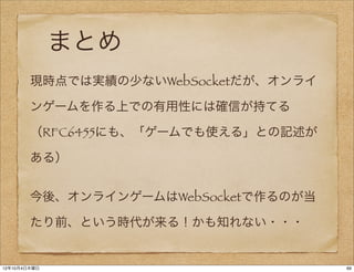 まとめ
        現時点では実績の少ないWebSocketだが、オンライ

        ンゲームを作る上での有用性には確信が持てる

        （RFC6455にも、「ゲームでも使える」との記述が

        ある）


        今後、オンラインゲームはWebSocketで作るのが当

        たり前、という時代が来る！かも知れない・・・


12年10月4日木曜日                           69
 