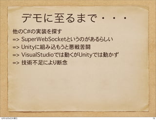 デモに至るまで・・・
       他のC#の実装を探す
       => SuperWebSocketというのがあるらしい
       => Unityに組み込もうと悪戦苦闘
       => VisualStudioでは動くがUnityでは動かず
       => 技術不足により断念




12年10月4日木曜日                             75
 