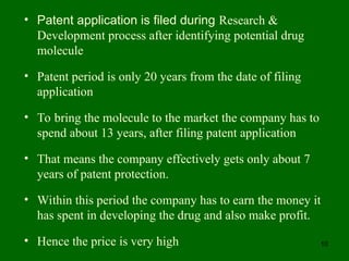 10
• Patent application is filed during Research &
Development process after identifying potential drug
molecule
• Patent period is only 20 years from the date of filing
application
• To bring the molecule to the market the company has to
spend about 13 years, after filing patent application
• That means the company effectively gets only about 7
years of patent protection.
• Within this period the company has to earn the money it
has spent in developing the drug and also make profit.
• Hence the price is very high
 