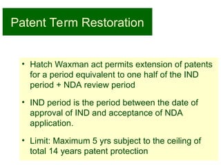 13
Patent Term Restoration
• Hatch Waxman act permits extension of patents
for a period equivalent to one half of the IND
period + NDA review period
• IND period is the period between the date of
approval of IND and acceptance of NDA
application.
• Limit: Maximum 5 yrs subject to the ceiling of
total 14 years patent protection
 