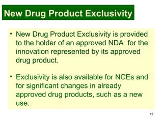 15
New Drug Product Exclusivity
• New Drug Product Exclusivity is provided
to the holder of an approved NDA for the
innovation represented by its approved
drug product.
• Exclusivity is also available for NCEs and
for significant changes in already
approved drug products, such as a new
use.
 
